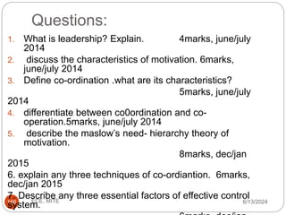 Questions:
6/13/2024
ECE, MITE
166
1. What is leadership? Explain. 4marks, june/july
2014
2. discuss the characteristics of motivation. 6marks,
june/july 2014
3. Define co-ordination .what are its characteristics?
5marks, june/july
2014
4. differentiate between co0ordination and co-
operation.5marks, june/july 2014
5. describe the maslow’s need- hierarchy theory of
motivation.
8marks, dec/jan
2015
6. explain any three techniques of co-ordiantion. 6marks,
dec/jan 2015
7. Describe any three essential factors of effective control
system.
 