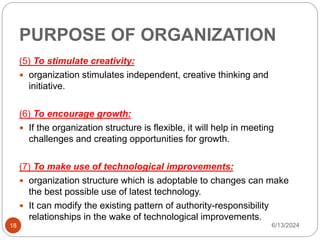 PURPOSE OF ORGANIZATION
18
(5) To stimulate creativity:
 organization stimulates independent, creative thinking and
initiative.
(6) To encourage growth:
 If the organization structure is flexible, it will help in meeting
challenges and creating opportunities for growth.
(7) To make use of technological improvements:
 organization structure which is adoptable to changes can make
the best possible use of latest technology.
 It can modify the existing pattern of authority-responsibility
relationships in the wake of technological improvements.
6/13/2024
 