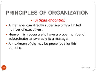 PRINCIPLES OF ORGANIZATION
22
 (3) Span of control:
 A manager can directly supervise only a limited
number of executives.
 Hence, it is necessary to have a proper number of
subordinates answerable to a manager.
 A maximum of six may be prescribed for this
purpose.
6/13/2024
 
