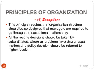 PRINCIPLES OF ORGANIZATION
23
 (4) Exception:
 This principle requires that organization structure
should be so designed that managers are required to
go through the exceptional matters only.
 All the routine decisions should be taken by
subordinates, where as problems involving unusual
matters and policy decision should be referred to
higher levels.
6/13/2024
 
