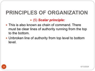 PRINCIPLES OF ORGANIZATION
24
 (5) Scalar principle:
 This is also known as chain of command. There
must be clear lines of authority running from the top
to the bottom.
 Unbroken line of authority from top level to bottom
level.
6/13/2024
 