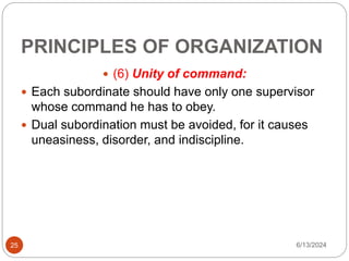 PRINCIPLES OF ORGANIZATION
25
 (6) Unity of command:
 Each subordinate should have only one supervisor
whose command he has to obey.
 Dual subordination must be avoided, for it causes
uneasiness, disorder, and indiscipline.
6/13/2024
 