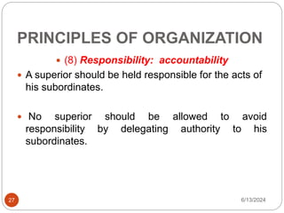 PRINCIPLES OF ORGANIZATION
27
 (8) Responsibility: accountability
 A superior should be held responsible for the acts of
his subordinates.
 No superior should be allowed to avoid
responsibility by delegating authority to his
subordinates.
6/13/2024
 