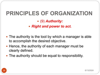 PRINCIPLES OF ORGANIZATION
28
 (9) Authority:
 Right and power to act.
 The authority is the tool by which a manager is able
to accomplish the desired objective.
 Hence, the authority of each manager must be
clearly defined.
 The authority should be equal to responsibility.
6/13/2024
 