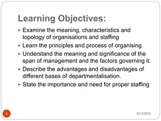 Learning Objectives:
6/13/2024
3
 Examine the meaning, characteristics and
topology of organisations and staffing
 Learn the principles and process of organising
 Understand the meaning and significance of the
span of management and the factors governing it.
 Describe the advantages and disadvantages of
different bases of departmentalisation.
 State the importance and need for proper staffing
 