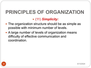 PRINCIPLES OF ORGANIZATION
30
 (11) Simplicity:
 The organization structure should be as simple as
possible with minimum number of levels.
 A large number of levels of organization means
difficulty of effective communication and
coordination.
6/13/2024
 