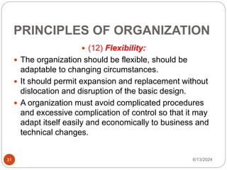 PRINCIPLES OF ORGANIZATION
31
 (12) Flexibility:
 The organization should be flexible, should be
adaptable to changing circumstances.
 It should permit expansion and replacement without
dislocation and disruption of the basic design.
 A organization must avoid complicated procedures
and excessive complication of control so that it may
adapt itself easily and economically to business and
technical changes.
6/13/2024
 