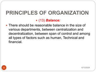 PRINCIPLES OF ORGANIZATION
32
 (13) Balance:
 There should be reasonable balance in the size of
various departments, between centralization and
decentralization, between span of control and among
all types of factors such as human, Technical and
financial.
6/13/2024
 