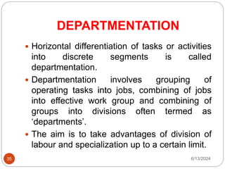 DEPARTMENTATION
35
 Horizontal differentiation of tasks or activities
into discrete segments is called
departmentation.
 Departmentation involves grouping of
operating tasks into jobs, combining of jobs
into effective work group and combining of
groups into divisions often termed as
‘departments’.
 The aim is to take advantages of division of
labour and specialization up to a certain limit.
6/13/2024
 