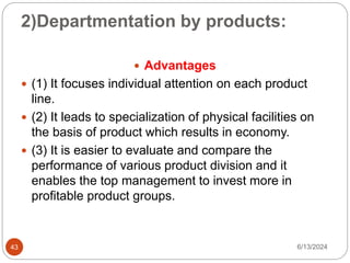 2)Departmentation by products:
43
 Advantages
 (1) It focuses individual attention on each product
line.
 (2) It leads to specialization of physical facilities on
the basis of product which results in economy.
 (3) It is easier to evaluate and compare the
performance of various product division and it
enables the top management to invest more in
profitable product groups.
6/13/2024
 