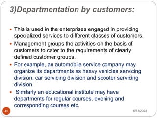 3)Departmentation by customers:
45
 This is used in the enterprises engaged in providing
specialized services to different classes of customers.
 Management groups the activities on the basis of
customers to cater to the requirements of clearly
defined customer groups.
 For example, an automobile service company may
organize its departments as heavy vehicles servicing
division, car servicing division and scooter servicing
division
 Similarly an educational institute may have
departments for regular courses, evening and
corresponding courses etc.
6/13/2024
 