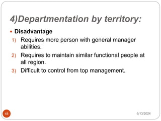 4)Departmentation by territory:
48
 Disadvantage
1) Requires more person with general manager
abilities.
2) Requires to maintain similar functional people at
all region.
3) Difficult to control from top management.
6/13/2024
 