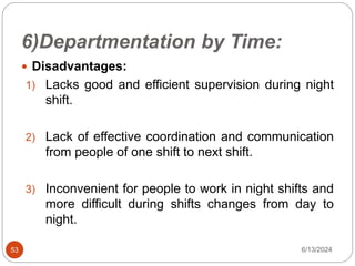 6)Departmentation by Time:
53
 Disadvantages:
1) Lacks good and efficient supervision during night
shift.
2) Lack of effective coordination and communication
from people of one shift to next shift.
3) Inconvenient for people to work in night shifts and
more difficult during shifts changes from day to
night.
6/13/2024
 