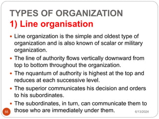 TYPES OF ORGANIZATION
1) Line organisation
55
 Line organization is the simple and oldest type of
organization and is also known of scalar or military
organization.
 The line of authority flows vertically downward from
top to bottom throughout the organization.
 The nquantum of authority is highest at the top and
reduces at each successive level.
 The superior communicates his decision and orders
to his subordinates.
 The subordinates, in turn, can communicate them to
those who are immediately under them. 6/13/2024
 