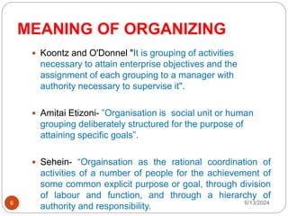 MEANING OF ORGANIZING
6
 Koontz and O'Donnel "It is grouping of activities
necessary to attain enterprise objectives and the
assignment of each grouping to a manager with
authority necessary to supervise it".
 Amitai Etizoni- ”Organisation is social unit or human
grouping deliberately structured for the purpose of
attaining specific goals”.
 Sehein- “Orgainsation as the rational coordination of
activities of a number of people for the achievement of
some common explicit purpose or goal, through division
of labour and function, and through a hierarchy of
authority and responsibility. 6/13/2024
 