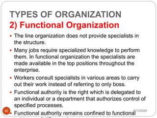 TYPES OF ORGANIZATION
2) Functional Organization
60
 The line organization does not provide specialists in
the structure.
 Many jobs require specialized knowledge to perform
them. In functional organization the specialists are
made available in the top positions throughout the
enterprise.
 Workers consult specialists in various areas to carry
out their work instead of referring to only boss.
 Functional authority is the right which is delegated to
an individual or a department that authorizes control of
specified processes.
 Functional authority remains confined to functional
6/13/2024
 