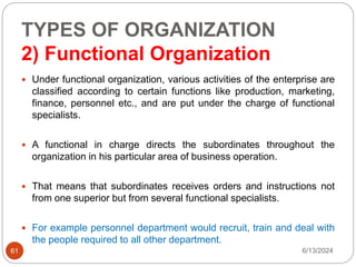 TYPES OF ORGANIZATION
2) Functional Organization
61
 Under functional organization, various activities of the enterprise are
classified according to certain functions like production, marketing,
finance, personnel etc., and are put under the charge of functional
specialists.
 A functional in charge directs the subordinates throughout the
organization in his particular area of business operation.
 That means that subordinates receives orders and instructions not
from one superior but from several functional specialists.
 For example personnel department would recruit, train and deal with
the people required to all other department.
6/13/2024
 