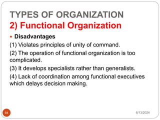 TYPES OF ORGANIZATION
2) Functional Organization
64
 Disadvantages
(1) Violates principles of unity of command.
(2) The operation of functional organization is too
complicated.
(3) It develops specialists rather than generalists.
(4) Lack of coordination among functional executives
which delays decision making.
6/13/2024
 