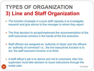 TYPES OF ORGANIZATION
3) Line and Staff Organization
66
 The function of people in a pure staff capacity is to investigate,
research and give advice to line manager to whom they report.
 The final decision to accept/implement the recommendation of the
staff executives remains in the hands of the line executive.
 Staff officers are assigned an ‘authority of ideas’ and line officers
an ‘authority of command’ i.e., the line executives function is to
act, the staff executive function is to think.
 A staff officer’s job is to advice and not to command, then line
supervisor must take decision to issue instructions through the
scalar plan. 6/13/2024
 