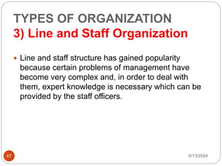 TYPES OF ORGANIZATION
3) Line and Staff Organization
67
 Line and staff structure has gained popularity
because certain problems of management have
become very complex and, in order to deal with
them, expert knowledge is necessary which can be
provided by the staff officers.
6/13/2024
 