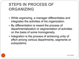 STEPS IN PROCESS OF
ORGANIZING
7
 While organizing, a manager differentiates and
integrates the activities of his organization.
 By differentiation is meant the process of
departmentalization or segmentation of activities
on the basis of some homogeneity.
 Integration is the process of achieving unity of
effort among various departments, segments or
subsystems.
6/13/2024
 