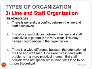 TYPES OF ORGANIZATION
3) Line and Staff Organization
71
Disadvantages
1. There is generally a conflict between the line and
staff executives.
2. The allocation of duties between the line and staff
executives is generally not very clear. This may
hamper coordination in the organization.
3. There is a wide difference between the orientation of
the line and staff men. Line executives’ deals with
problems in a more practical manner. But staff
officials who are specialists in their fields tend to be
more theoretical. 6/13/2024
ECE,MITE
 