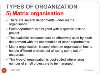TYPES OF ORGANIZATION
5) Matrix organisation
78
 There are several departments under matrix
organisation.
 Each department is assigned with a specific task or
project.
 The available resources can be effectively used by each
department with the coordination of other departments.
 Matrix organisation is used when an organisation has to
handle different projects but all using same set of
resources.
 This type of organisation is best suited where large
number of small project are to be managed.
6/13/2024
ECE,MITE
 