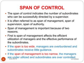 SPAN OF CONTROL
83
 The span of control indicates the number of subordinates
who can be successfully directed by a supervisor.
 It is often referred to as span of management, span of
supervision, span of authority.
 Span of management is important because of two
reasons.
 First is span of management affects the efficient
utilization of managers and the effective performance of
the subordinates.
 If the span is too wide, managers are overburdened and
subordinates receive little guidance.
 If the span of management is too narrow, the managers
are under utilized and subordinates are over controlled.
6/13/2024
ECE,MITE
 