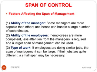 SPAN OF CONTROL
86
 Factors Affecting the Span of Management
(1) Ability of the manager: Some managers are more
capable than others and hence can handle a large number
of subordinates.
(2) Ability of the employees: If employees are more
competent, less attention from the managers is required
and a larger span of management can be used.
(3) Type of work: If employees are doing similar jobs, the
span of management can be large. If their jobs are quite
different, a small span may be necessary.
6/13/2024
ECE,MITE
 