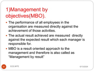 1)Management by
objectives(MBO).
91
 The performance of all employees in the
organisation are measured directly against the
achievement of those activities.
 The actual result achieved are measured directly
against the expected result which each manager is
responsible for.
 MBO is a result oriented approach to the
management and therefore is also called as
“Management by result”
6/13/2024
ECE,MITE
 