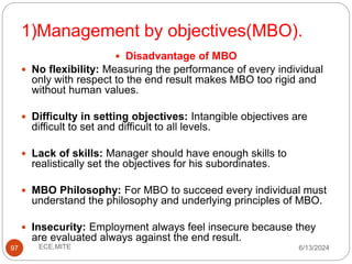 1)Management by objectives(MBO).
97
 Disadvantage of MBO
 No flexibility: Measuring the performance of every individual
only with respect to the end result makes MBO too rigid and
without human values.
 Difficulty in setting objectives: Intangible objectives are
difficult to set and difficult to all levels.
 Lack of skills: Manager should have enough skills to
realistically set the objectives for his subordinates.
 MBO Philosophy: For MBO to succeed every individual must
understand the philosophy and underlying principles of MBO.
 Insecurity: Employment always feel insecure because they
are evaluated always against the end result.
6/13/2024
ECE,MITE
 