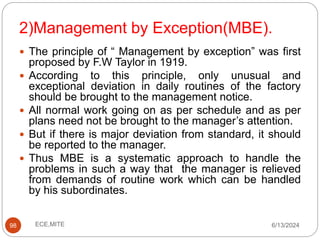 2)Management by Exception(MBE).
98
 The principle of “ Management by exception” was first
proposed by F.W Taylor in 1919.
 According to this principle, only unusual and
exceptional deviation in daily routines of the factory
should be brought to the management notice.
 All normal work going on as per schedule and as per
plans need not be brought to the manager’s attention.
 But if there is major deviation from standard, it should
be reported to the manager.
 Thus MBE is a systematic approach to handle the
problems in such a way that the manager is relieved
from demands of routine work which can be handled
by his subordinates.
6/13/2024
ECE,MITE
 