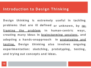 Introduction to Design Thinking
D esign thinking is extremely us eful in tackling
problems that are ill defined
framing the problem in human-centric
or unknown, by re-
ways,
creating m a ny idea s in brains torm ing sessions , and
adopting a hands-onapproach in prototyping and
ong oing
testing ,
testing. Design thinking also involves
experimentation: sketching , prototyping ,
and trying out concepts and ideas.
10
 