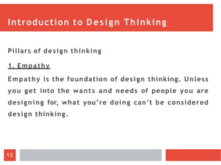 Introduction to Design Thinking
Pillars of design thinking
1. Empathy
Empathy is the foundation of design thinking. Unless
you get into the wants and needs of people you are
designing for, what you’re doing can’t be considered
design thinking.
12
 