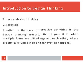 Introduction to Design Thinking
Pillars of design thinking
2. Ideation
Ideation is the core of
desig n thinking process.
creative activitie s in the
S im ply put, it is when
m ultiple idea s are pitted a g ainst each other
, where
creativity is unleashed and innovation happens.
13
 