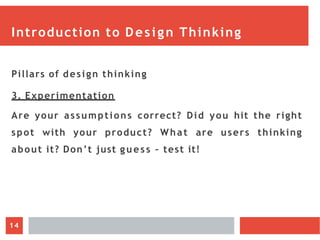 Introduction to Design Thinking
Pillars of design thinking
3. Experimentation
Are your assumptions correct? Did you hit the right
spot with your product? What are users thinking
about it? Don’t just guess – test it!
14
 