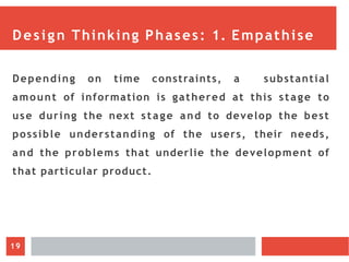 Design Thinking Phases: 1. Empathise
Depending on time constraints, a substantial
amount of information is gathered at this stage to
use during the next stage and to develop the best
possible understanding of the users, their needs,
and the problems that underlie the development of
that particular product.
19
 