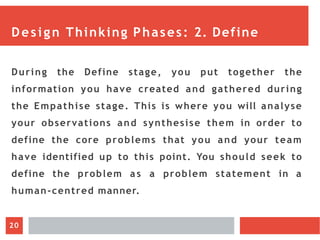 Design Thinking Phases: 2. Define
During the Define stage, you put together the
information you have created and gathered during
the Empathise stage. This is where you will analyse
your observations and synthesise them in order to
define the core problems that you and your team
have identified up to this point. You should seek to
define the problem a s a problem statement in a
human-centred manner.
20
 