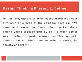Design Thinking Phases: 2. Define
To illustrate, instead of defining the problem a s your
own wish or a need of the company such as, “We
need to increase our food-product market share
a m o n g young teenage girls by 5%,” a much better
way to define the problem would be, “Teenage girls
need to eat nutritious food in order to thrive, be
healthy and grow.”
21
 