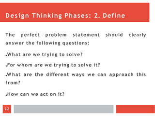 Design Thinking Phases: 2. Define
The perfect problem sta tement sh ould clearly
answer the following questions:
●What are we trying to solve?
●For whom are we trying to solve it?
●W hat are the different ways we can approach this
from?
●How can we act on it?
22
 