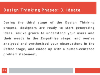 Design Thinking Phases: 3. Ideate
During the third stage of the Design Thinking
process, designers are ready to start generating
ideas. You’ve grown to understand your users and
their needs in the Empathise stage, and you’ve
analysed and synthesised your observations in the
Define stage, and ended up with a human-centered
problem statement.
23
 