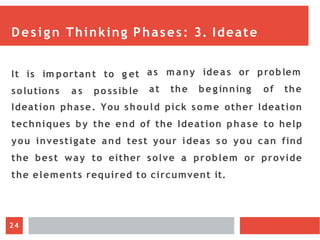 Design Thinking Phases: 3. Ideate
It is im portant to g et
solutions a s po ssible
as m a ny ideas or problem
at the be ginning of the
Ideation phase. You should pick some other Ideation
techniques by the end of the Ideation phase to help
you investigate and test your ideas so you can find
the best way to either solve a problem or provide
the elements required to circumvent it.
24
 