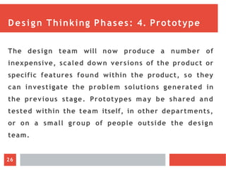 Design Thinking Phases: 4. Prototype
The design team will now produce a number of
inexpensive, scaled down versions of the product or
specific features found within the product, so they
can investigate the problem solutions generated in
the previous stage. Prototypes may be shared and
tested within the team itself, in other departments,
or on a small group of people outside the design
team.
26
 