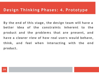 Design Thinking Phases: 4. Prototype
By the end of this stage, the design team will have a
better
product
idea of the constraints inherent to the
and the proble m s that are present, and
have a clearer view of how real users would behave,
think, and feel when interacting with the end
product.
28
 