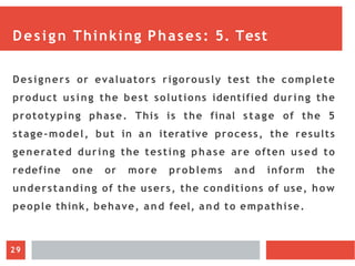 Design Thinking Phases: 5. Test
Designers or evaluators rigorously test the complete
product using the best solutions identified during the
prototyping phase. This is the final stage of the 5
stage-model, but in an iterative process, the results
generated during the testing phase are often used to
redefine one or more problems and inform the
understanding of the users, the conditions of use, how
people think, behave, and feel, and to empathise.
29
 