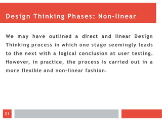 Design Thinking Phases: Non-linear
We may have outlined a direct and linear Design
Thinking process in which one stage seemingly leads
to the next with a logical conclusion at user testing.
However, in practice, the process is carried out in a
more flexible and non-linear fashion.
31
 