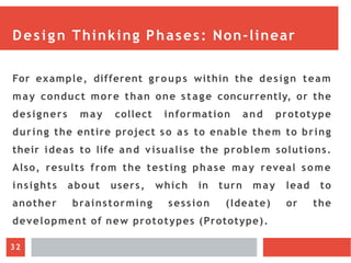 Design Thinking Phases: Non-linear
For example, different groups within the design team
may conduct more than one stage concurrently, or the
designers may collect information and prototype
during the entire project so as to enable them to bring
their ideas to life and visualise the problem solutions.
Also, results from the testing phase may reveal some
insights about users, which in turn may lead to
another brainstorming session (Ideate) or the
development of new prototypes (Prototype).
32
 
