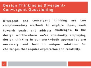 Design Thinking as Divergent-
Convergent Questioning
D iverg ent and converg ent
complementary methods to
thinking are two
explore ideas , work
challenges. In the
towards goals, and address
desig n world— where we’re constan tly em ploying
design thinking in our work—both approaches are
necessary and lead to unique solutions for
challenges that require exploration and creativity.
3
 