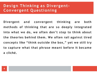 Design Thinking as Divergent-
Convergent Questioning
Divergent and convergent thinking are both
methods of thinking that are so deeply integrated
into what we do, we often don’t stop to think about
the theories behind them. We often rail against tired
concepts like “think outside the box,” yet we still try
to capture what that phrase meant before it became
a cliché.
4
 