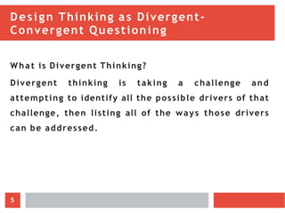 Design Thinking as Divergent-
Convergent Questioning
What is Divergent Thinking?
Divergent thinking is taking a challenge and
attempting to identify all the possible drivers of that
challenge, then listing all of the ways those drivers
can be addressed.
5
 